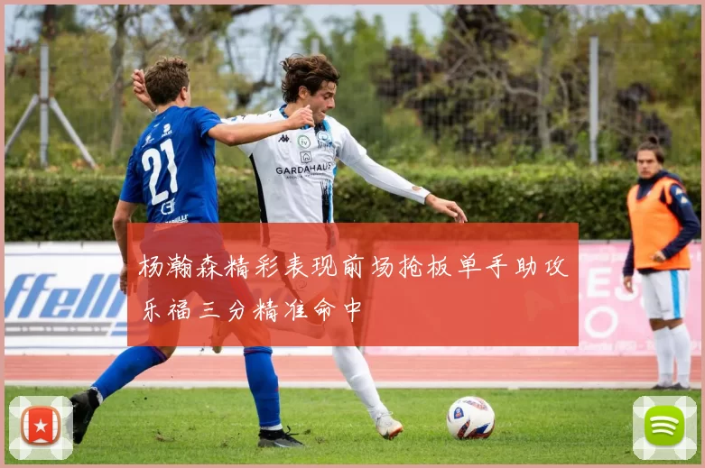 杨瀚森精彩表现前场抢板单手助攻乐福三分精准命中