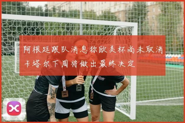 阿根廷跟队消息称欧美杯尚未取消卡塔尔下周将做出最终决定