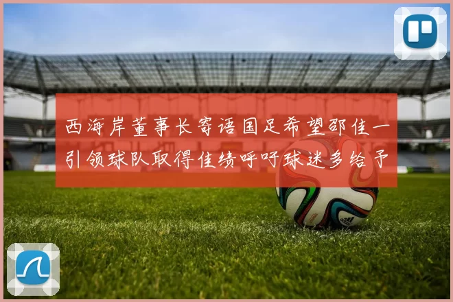 西海岸董事长寄语国足希望邵佳一引领球队取得佳绩呼吁球迷多给予包容与支持