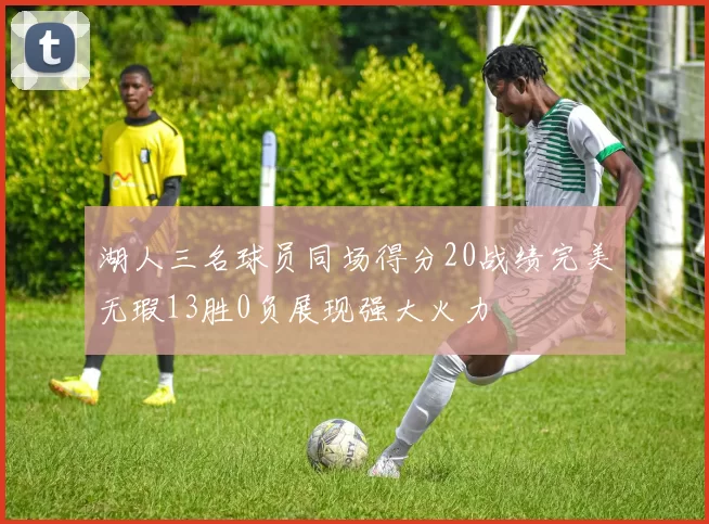 湖人三名球员同场得分20战绩完美无瑕13胜0负展现强大火力