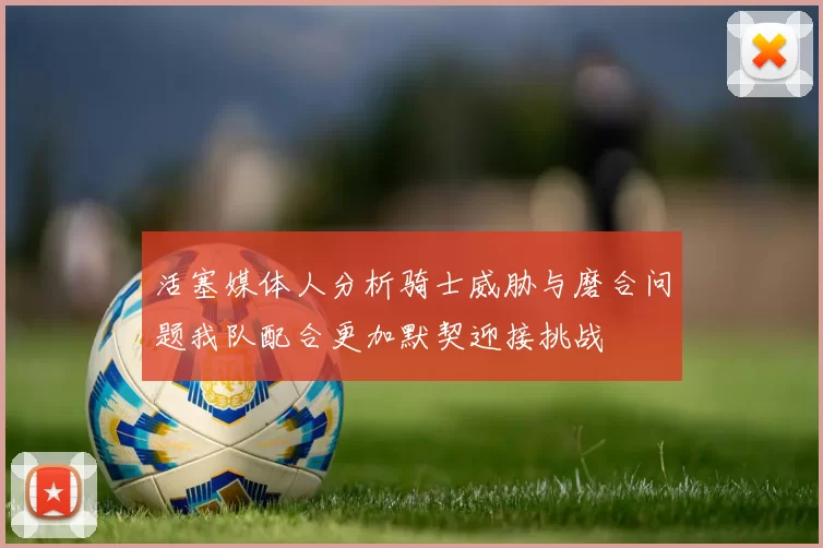 活塞媒体人分析骑士威胁与磨合问题我队配合更加默契迎接挑战