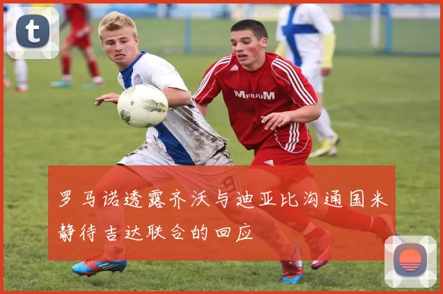 罗马诺透露齐沃与迪亚比沟通国米静待吉达联合的回应
