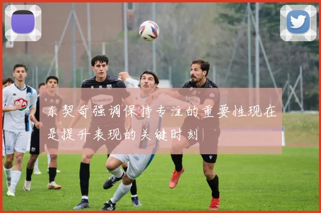 东契奇强调保持专注的重要性现在是提升表现的关键时刻