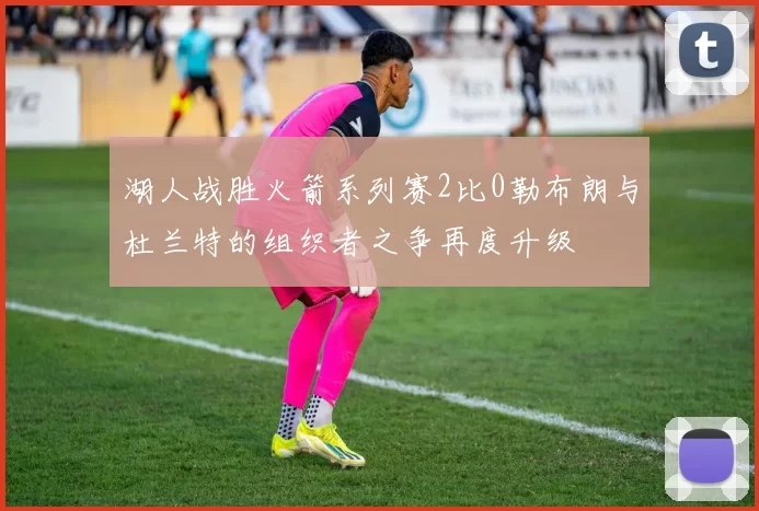 湖人战胜火箭系列赛2比0勒布朗与杜兰特的组织者之争再度升级