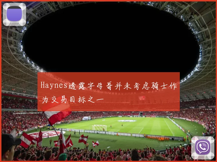 Haynes透露字母哥并未考虑骑士作为交易目标之一