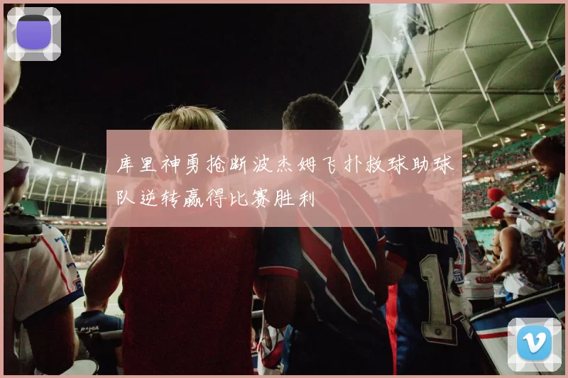 库里神勇抢断波杰姆飞扑救球助球队逆转赢得比赛胜利