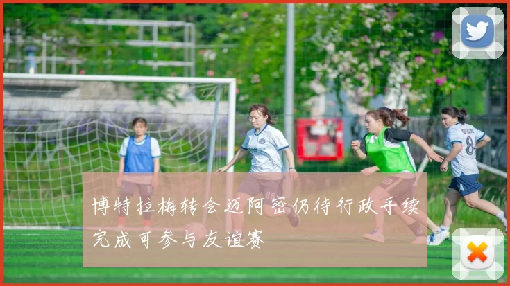 博特拉梅转会迈阿密仍待行政手续完成可参与友谊赛