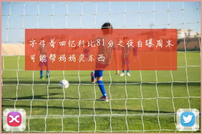 字母哥回忆科比81分之夜自曝周末可能帮妈妈卖东西