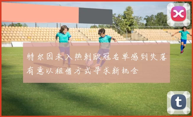 特尔因未入热刺欧冠名单感到失落有意以租借方式寻求新机会