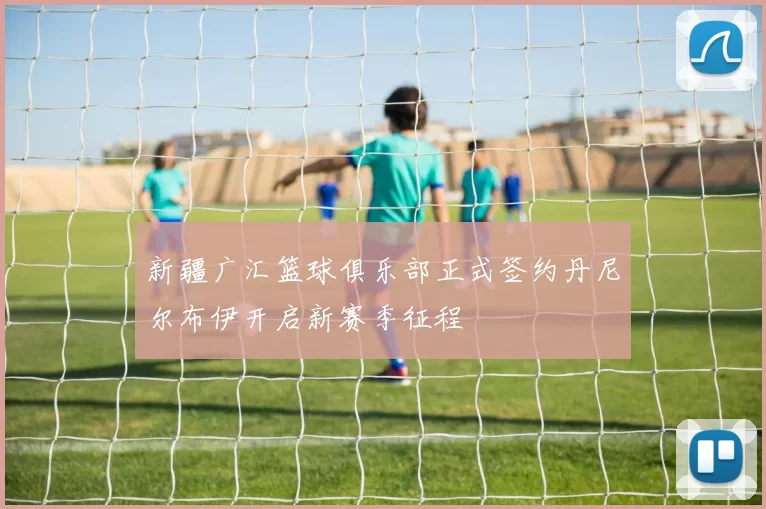 新疆广汇篮球俱乐部正式签约丹尼尔布伊开启新赛季征程