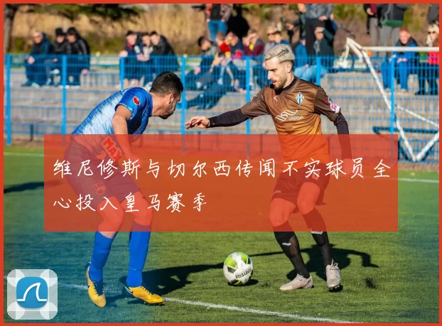 维尼修斯与切尔西传闻不实球员全心投入皇马赛季