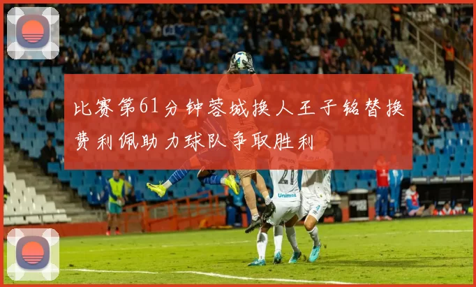 比赛第61分钟蓉城换人王子铭替换费利佩助力球队争取胜利