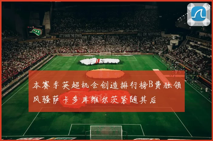 本赛季英超机会创造排行榜B费独领风骚萨卡多库维尔茨紧随其后