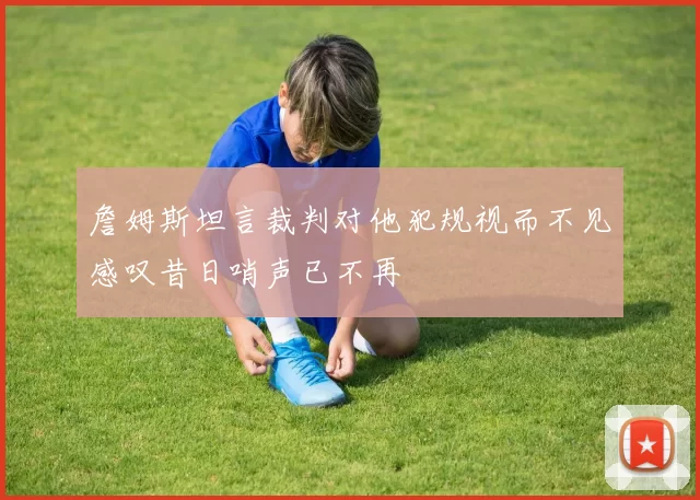 詹姆斯坦言裁判对他犯规视而不见感叹昔日哨声已不再