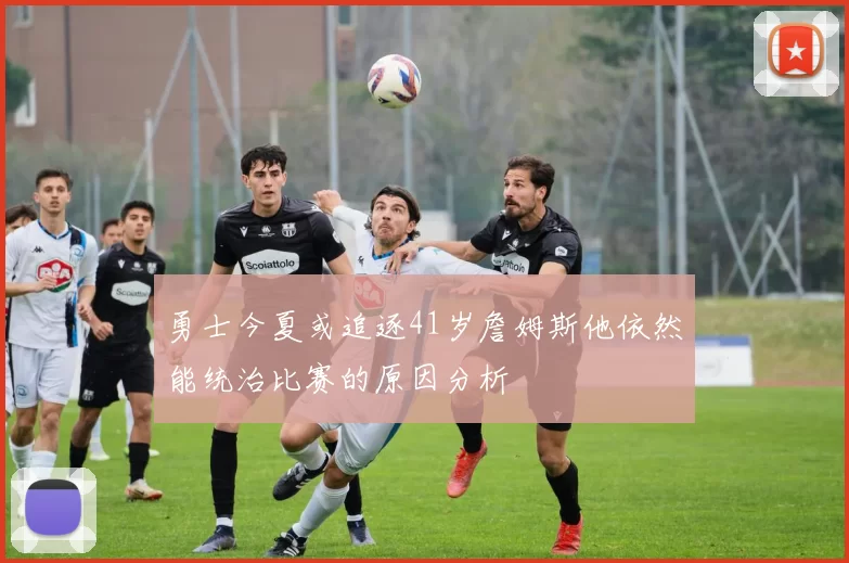 勇士今夏或追逐41岁詹姆斯他依然能统治比赛的原因分析