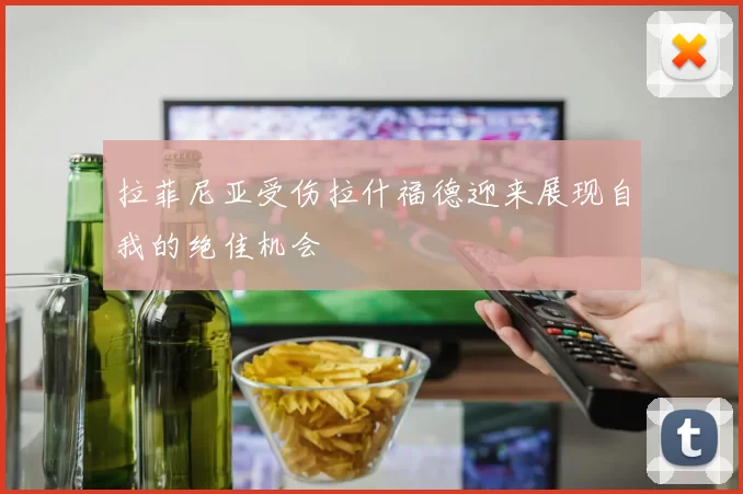 拉菲尼亚受伤拉什福德迎来展现自我的绝佳机会