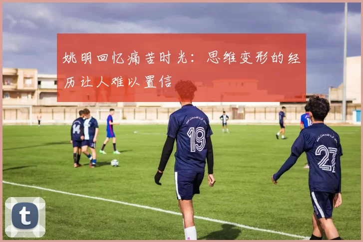 姚明回忆痛苦时光：思维变形的经历让人难以置信