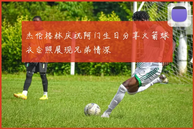 杰伦格林庆祝阿门生日分享火箭球衣合照展现兄弟情深