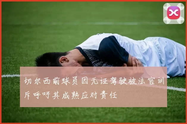 切尔西前球员因无证驾驶被法官训斥呼吁其成熟应对责任