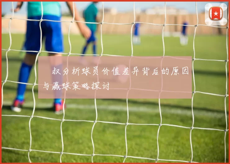 囧叔分析球员价值差异背后的原因与赢球策略探讨