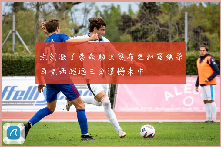 太刺激了泰森助攻莫布里扣篮绝杀马克西超远三分遗憾未中